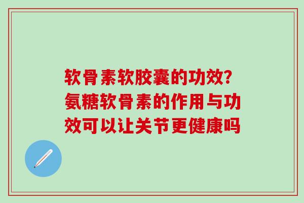 软骨素软胶囊的功效？氨糖软骨素的作用与功效可以让关节更健康吗