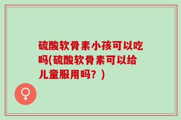 硫酸软骨素小孩可以吃吗(硫酸软骨素可以给儿童服用吗？)