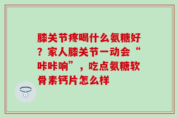 膝关节疼喝什么氨糖好？家人膝关节一动会“咔咔响”，吃点氨糖软骨素钙片怎么样