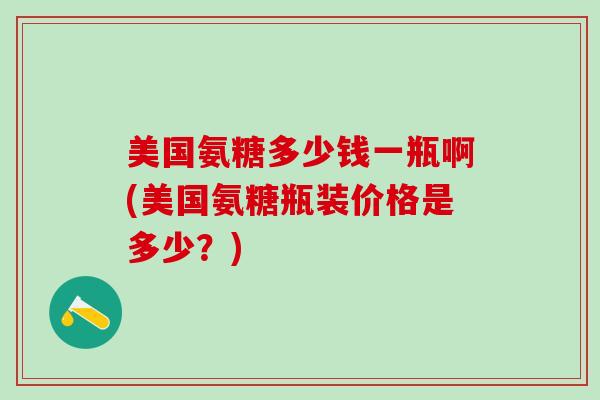 美国氨糖多少钱一瓶啊(美国氨糖瓶装价格是多少？)