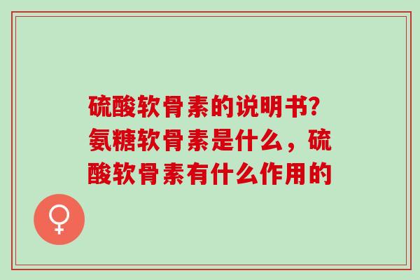 硫酸软骨素的说明书？氨糖软骨素是什么，硫酸软骨素有什么作用的