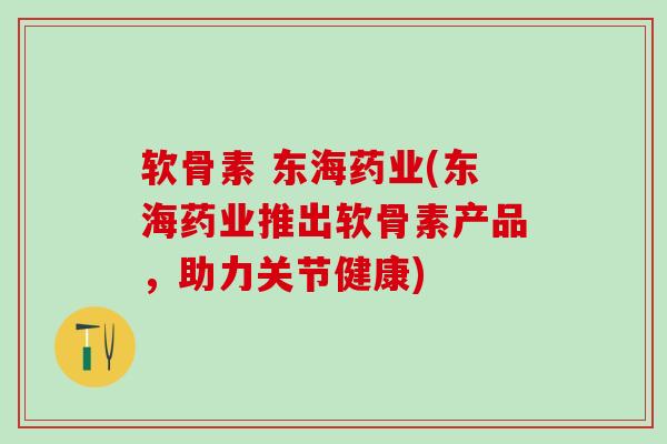 软骨素 东海药业(东海药业推出软骨素产品，助力关节健康)