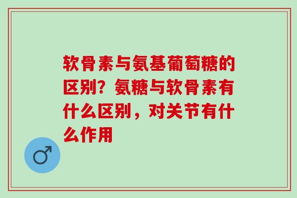 软骨素与氨基葡萄糖的区别？氨糖与软骨素有什么区别，对关节有什么作用