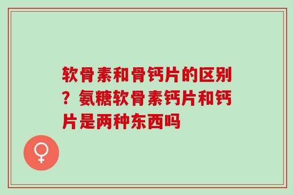 软骨素和骨钙片的区别？氨糖软骨素钙片和钙片是两种东西吗