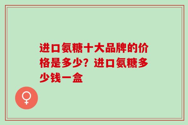 进口氨糖十大品牌的价格是多少？进口氨糖多少钱一盒