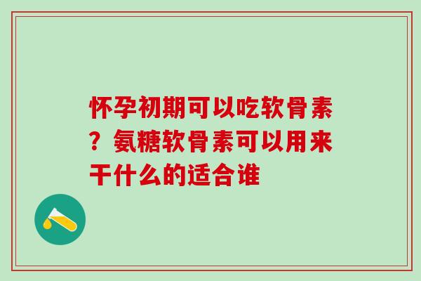 怀孕初期可以吃软骨素？氨糖软骨素可以用来干什么的适合谁