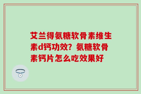 艾兰得氨糖软骨素维生素d钙功效？氨糖软骨素钙片怎么吃效果好