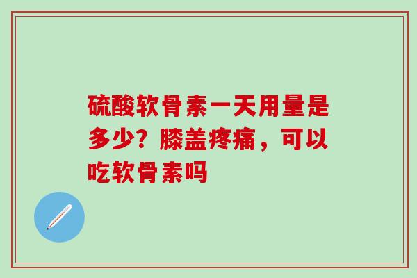 硫酸软骨素一天用量是多少？膝盖疼痛，可以吃软骨素吗
