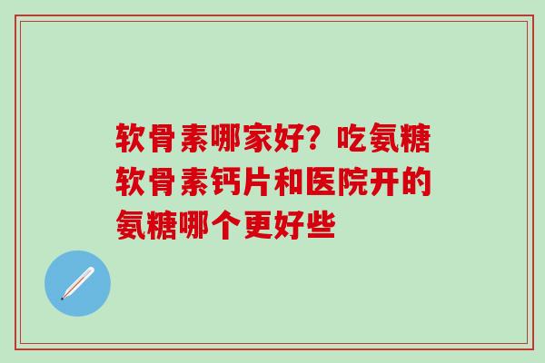 软骨素哪家好？吃氨糖软骨素钙片和医院开的氨糖哪个更好些
