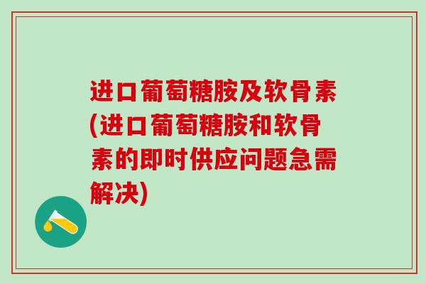 进口葡萄糖胺及软骨素(进口葡萄糖胺和软骨素的即时供应问题急需解决)
