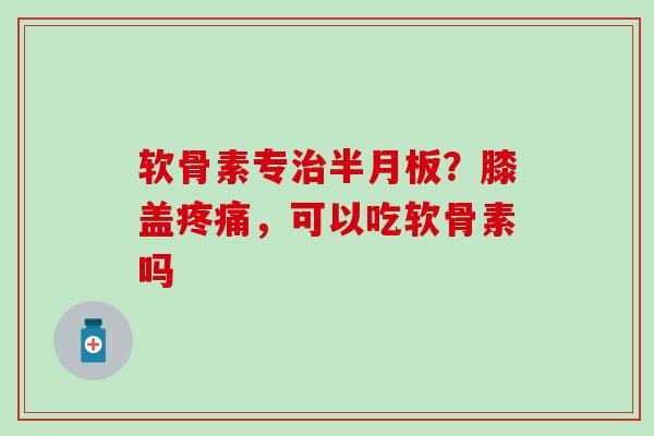 软骨素专治半月板？膝盖疼痛，可以吃软骨素吗
