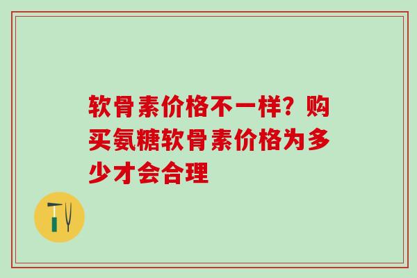 软骨素价格不一样？购买氨糖软骨素价格为多少才会合理