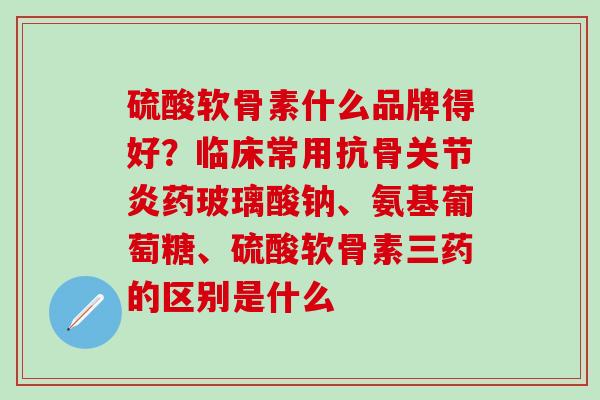 硫酸软骨素什么品牌得好？临床常用抗骨关节炎药玻璃酸钠、氨基葡萄糖、硫酸软骨素三药的区别是什么