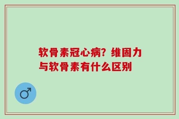 软骨素冠心病？维固力与软骨素有什么区别