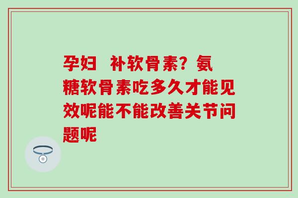 孕妇  补软骨素？氨糖软骨素吃多久才能见效呢能不能改善关节问题呢