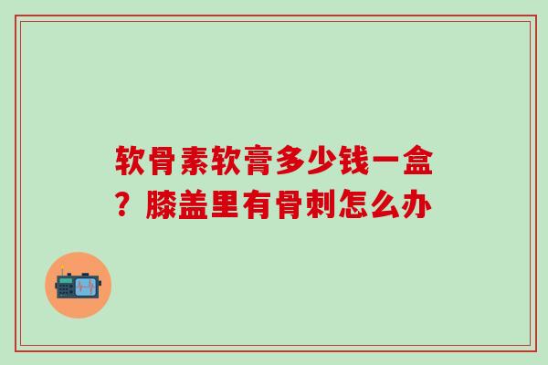 软骨素软膏多少钱一盒？膝盖里有骨刺怎么办