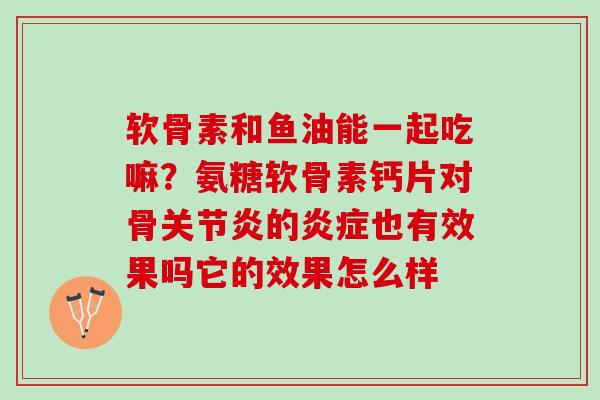 软骨素和鱼油能一起吃嘛？氨糖软骨素钙片对骨关节炎的炎症也有效果吗它的效果怎么样