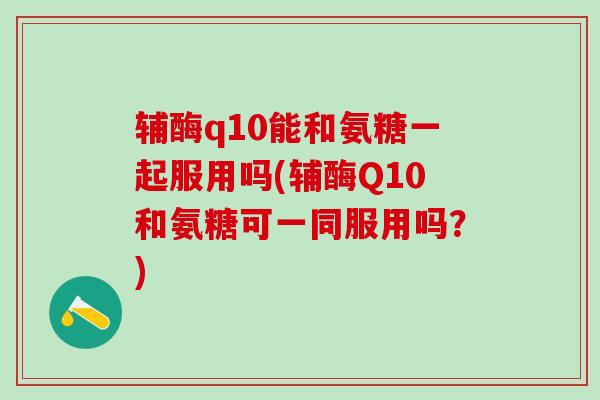 辅酶q10能和氨糖一起服用吗(辅酶Q10和氨糖可一同服用吗？)