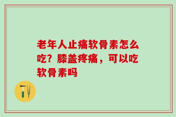 老年人软骨素怎么吃?膝盖,可以吃软骨素吗 老年人软骨素怎么吃?膝盖,可以吃软骨素吗