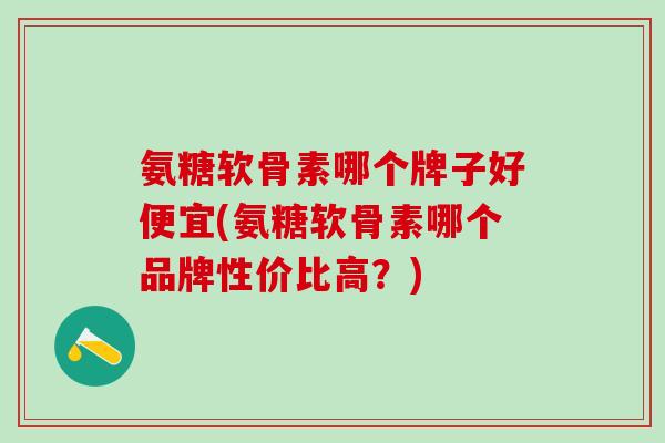 氨糖软骨素哪个牌子好便宜(氨糖软骨素哪个品牌性价比高？)