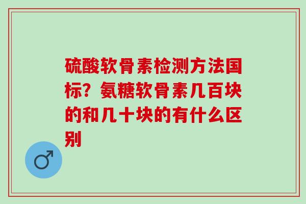 硫酸软骨素检测方法国标?氨糖软骨素几百块的和几十块的有什么区别 硫酸软骨素检测方法国标?氨糖软骨素几百块的和几十块的有什么区别
