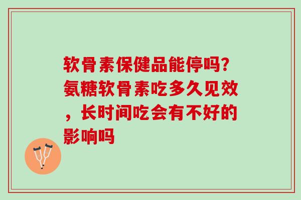 软骨素保健品能停吗？氨糖软骨素吃多久见效，长时间吃会有不好的影响吗