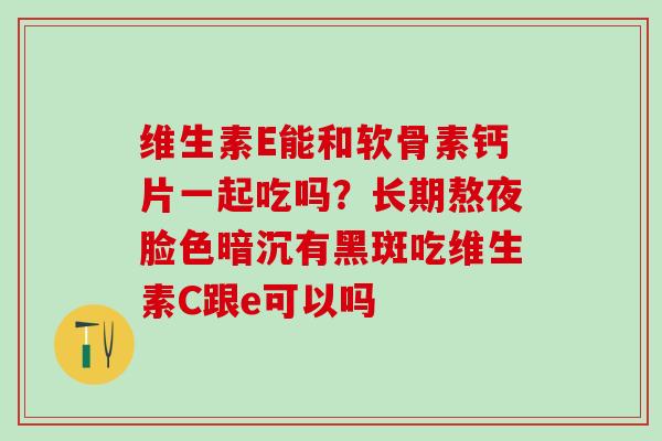 维生素E能和软骨素钙片一起吃吗？长期熬夜脸色暗沉有黑斑吃维生素C跟e可以吗