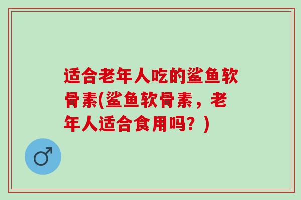 适合老年人吃的鲨鱼软骨素(鲨鱼软骨素，老年人适合食用吗？)