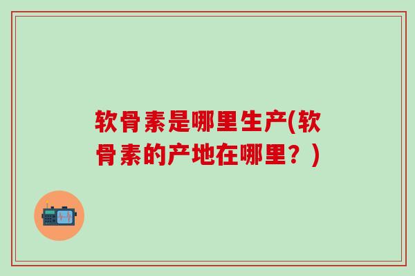软骨素是哪里生产(软骨素的产地在哪里？)