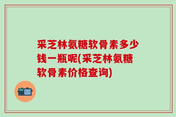 采芝林氨糖软骨素多少钱一瓶呢(采芝林氨糖软骨素价格查询)