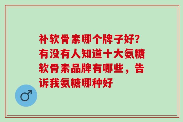 补软骨素哪个牌子好？有没有人知道十大氨糖软骨素品牌有哪些，告诉我氨糖哪种好