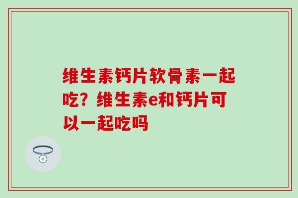 维生素钙片软骨素一起吃？维生素e和钙片可以一起吃吗