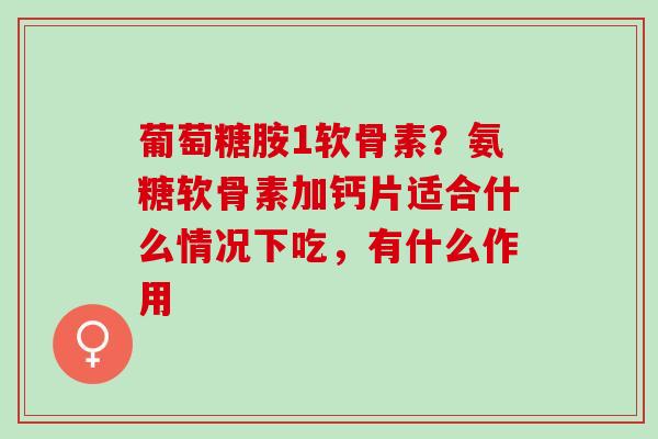 葡萄糖胺1软骨素？氨糖软骨素加钙片适合什么情况下吃，有什么作用
