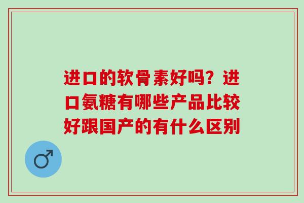 进口的软骨素好吗？进口氨糖有哪些产品比较好跟国产的有什么区别