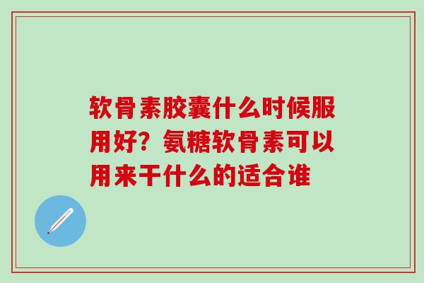 软骨素胶囊什么时候服用好？氨糖软骨素可以用来干什么的适合谁