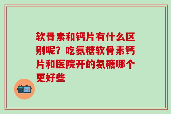 软骨素和钙片有什么区别呢？吃氨糖软骨素钙片和医院开的氨糖哪个更好些