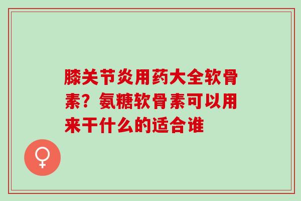 膝关节炎用药大全软骨素？氨糖软骨素可以用来干什么的适合谁