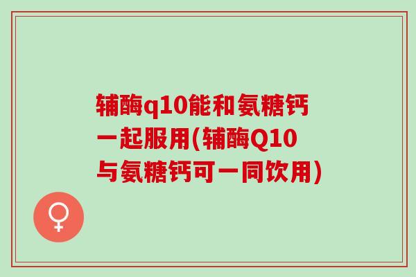 辅酶q10能和氨糖钙一起服用(辅酶Q10与氨糖钙可一同饮用)