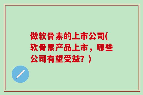 做软骨素的上市公司(软骨素产品上市，哪些公司有望受益？)