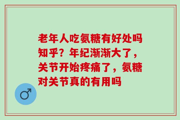 老年人吃氨糖有好处吗知乎？年纪渐渐大了，关节开始疼痛了，氨糖对关节真的有用吗