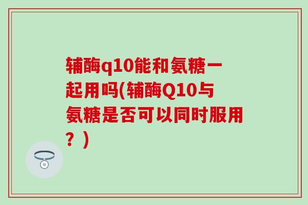 辅酶q10能和氨糖一起用吗(辅酶Q10与氨糖是否可以同时服用？)