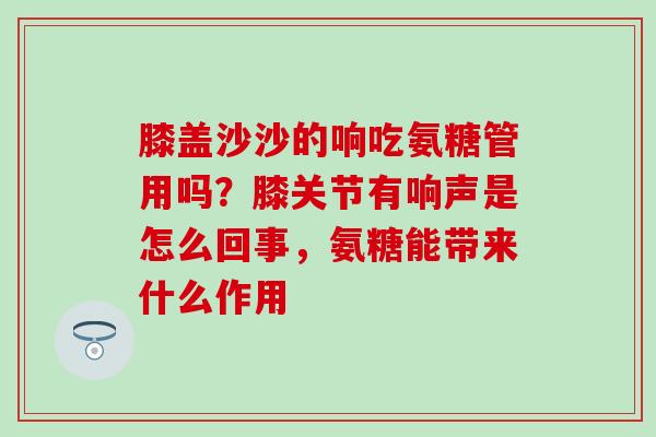 膝盖沙沙的响吃氨糖管用吗？膝关节有响声是怎么回事，氨糖能带来什么作用