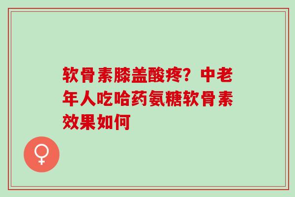 软骨素膝盖酸疼？中老年人吃哈药氨糖软骨素效果如何