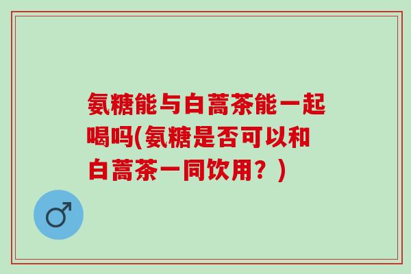 氨糖能与白蒿茶能一起喝吗(氨糖是否可以和白蒿茶一同饮用？)