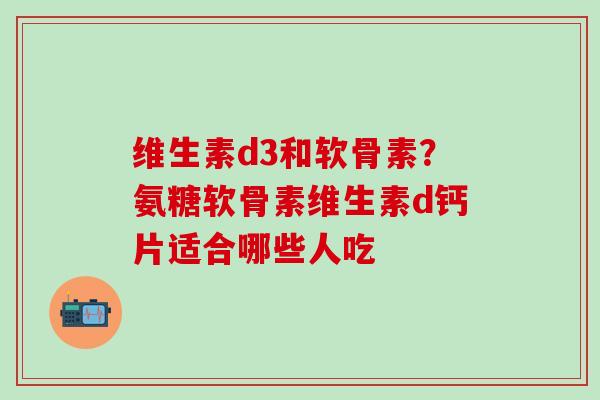 维生素d3和软骨素？氨糖软骨素维生素d钙片适合哪些人吃