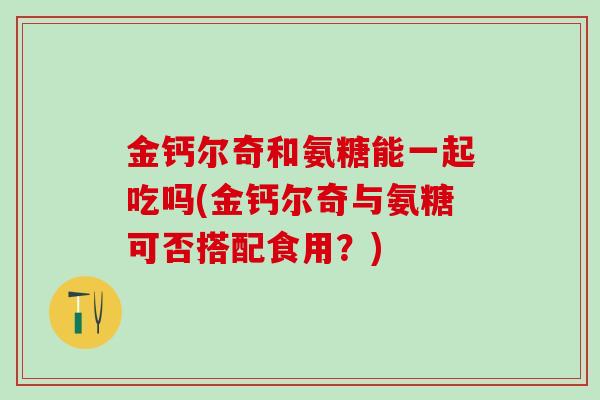 金钙尔奇和氨糖能一起吃吗(金钙尔奇与氨糖可否搭配食用?) 金钙尔奇和氨糖能一起吃吗(金钙尔奇与氨糖可否搭配食用?)