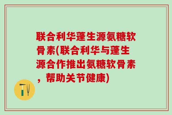 联合利华蓬生源氨糖软骨素(联合利华与蓬生源合作推出氨糖软骨素，帮助关节健康)