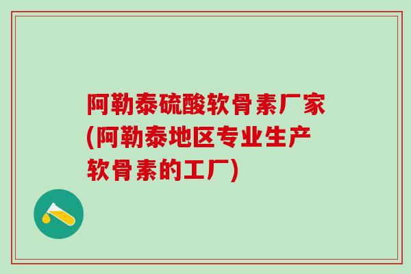 阿勒泰硫酸软骨素厂家(阿勒泰地区专业生产软骨素的工厂)