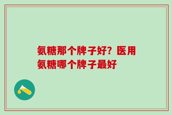 氨糖那个牌子好？医用氨糖哪个牌子最好