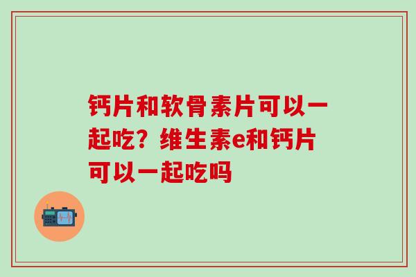 钙片和软骨素片可以一起吃？维生素e和钙片可以一起吃吗